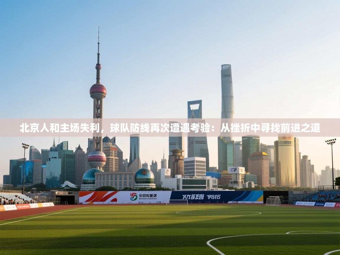 北京人和主场失利，球队防线再次遭遇考验：从挫折中寻找前进之道